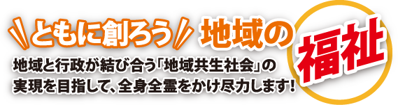 ともに創ろう 地域の福祉
地域と行政が結び合う「地域共生社会」の実現を目指して、全身全霊をかけ尽力します!